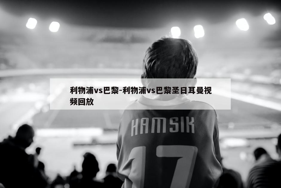 利物浦vs巴黎-利物浦vs巴黎圣日耳曼视频回放