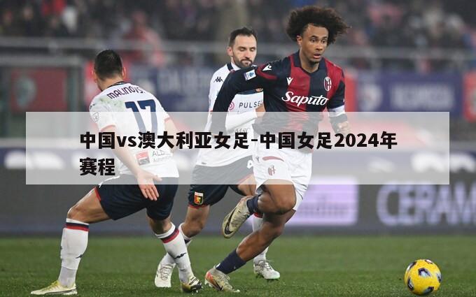 中国vs澳大利亚女足-中国女足2024年赛程
