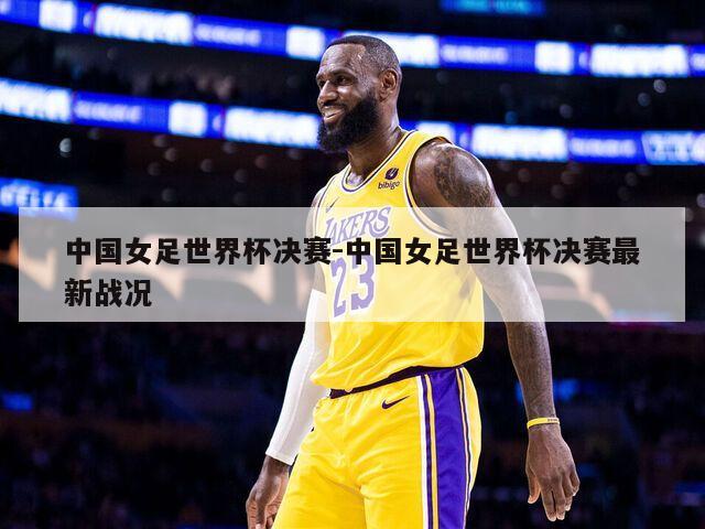 中国女足世界杯决赛-中国女足世界杯决赛最新战况