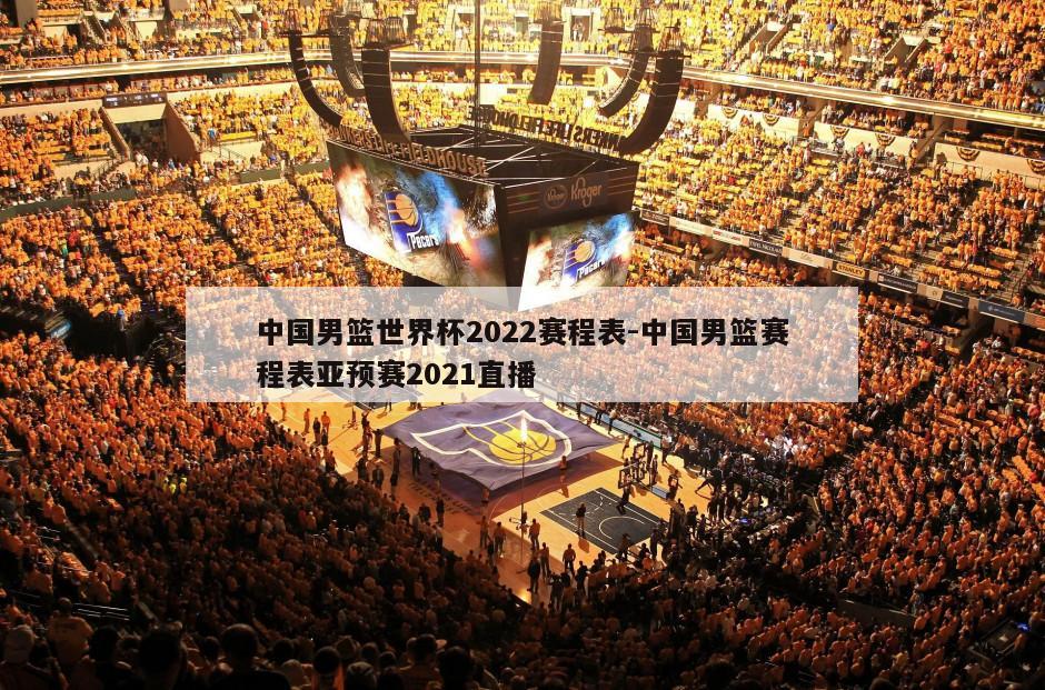 中国男篮世界杯2022赛程表-中国男篮赛程表亚预赛2021直播