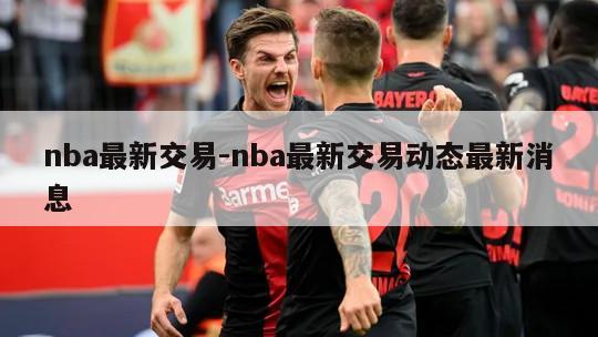 nba最新交易-nba最新交易动态最新消息