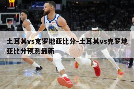 土耳其vs克罗地亚比分-土耳其vs克罗地亚比分预测最新