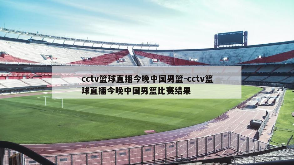 cctv篮球直播今晚中国男篮-cctv篮球直播今晚中国男篮比赛结果