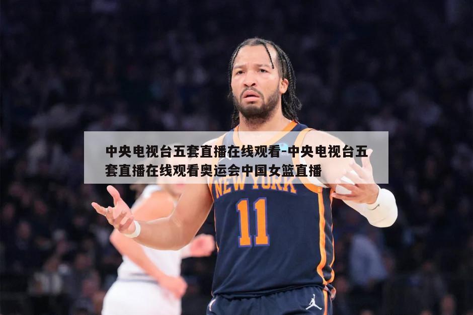 中央电视台五套直播在线观看-中央电视台五套直播在线观看奥运会中国女篮直播